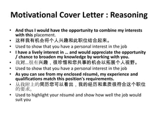 Motivational Cover Letter : Reasoning
• And thus I would have the opportunity to combine my interests
with this placement.
• 这样我有机会将个人兴趣和此职位结合起来。
• Used to show that you have a personal interest in the job
• I have a lively interest in … and would appreciate the opportunity
/ chance to broaden my knowledge by working with you.
• 我对...很有兴趣，很珍惜和您共事的机会以拓展个人视野。
• Used to show that you have a personal interest in the job
• As you can see from my enclosed résumé, my experience and
qualifications match this position's requirements.
• 从我附上的简历您可以看出，我的经历和素质很符合这个职位
的要求。
• Used to highlight your résumé and show how well the job would
suit you

 