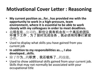 Motivational Cover Letter : Reasoning
• My current position as…for...has provided me with the
opportunity to work in a high-pressure, team
environment, where it is essential to be able to work
closely with my colleagues in order to meet deadlines.
• 我现在在...公司的...职位让我有机会在一个高压的团队
环境下工作，为了按时完成任务，我必须和同事们紧密
合作。
• Used to display what skills you have gained from you
current job
• In addition to my responsibilities as..., I also
developed…skills.
• 除了作为...的职责，我还锻炼了...的技能。
• Used to show additional skills gained from your current job.
Skills that may not normally be associated with your
occupational title

 