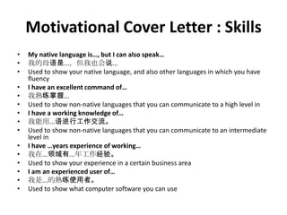 Motivational Cover Letter : Skills
•
•
•
•
•
•
•
•
•
•
•
•
•
•
•

My native language is…, but I can also speak…
我的母语是...，但我也会说...
Used to show your native language, and also other languages in which you have
fluency
I have an excellent command of…
我熟练掌握...
Used to show non-native languages that you can communicate to a high level in
I have a working knowledge of…
我能用...语进行工作交流。
Used to show non-native languages that you can communicate to an intermediate
level in
I have …years experience of working…
我在...领域有...年工作经验。
Used to show your experience in a certain business area
I am an experienced user of…
我是...的熟练使用者。
Used to show what computer software you can use

 