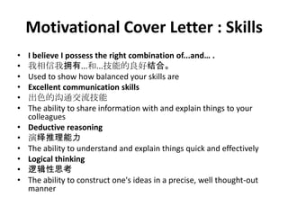 Motivational Cover Letter : Skills
•
•
•
•
•
•
•
•
•
•
•
•

I believe I possess the right combination of...and… .
我相信我拥有...和...技能的良好结合。
Used to show how balanced your skills are
Excellent communication skills
出色的沟通交流技能
The ability to share information with and explain things to your
colleagues
Deductive reasoning
演绎推理能力
The ability to understand and explain things quick and effectively
Logical thinking
逻辑性思考
The ability to construct one's ideas in a precise, well thought-out
manner

 