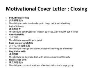 Motivational Cover Letter : Closing
•
•
•
•
•
•
•
•
•
•
•
•
•
•
•
•
•
•

Deductive reasoning
演绎推理能力
The ability to understand and explain things quick and effectively
Logical thinking
逻辑性思考
The ability to construct one's ideas in a precise, well thought-out manner
Analytical skills
分析技能
The ability to assess things in detail
Good interpersonal skills
良好的人际交往技能
The ability to manage and communicate with colleagues effectively
Negotiation skills
谈判技能
The ability to do business deals with other companies effectively
Presentation skills
观点陈述能力
The ability to communicate ideas effectively in front of a large group

 