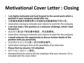 Motivational Cover Letter : Closing
• I am highly motivated and look forward to the varied work which a
position in your company would offer me.
• 我积极性很高并很期待贵公司该职位所能提供的不同工作。
• Used when closing to reiterate one's desire to work for the company
• I see new tasks / this position as a welcome challenge, which I look
forward to.
• 我把新任务/这个职位看作挑战，并且很期待。
• Used when closing to reiterate one's desire to work for the company
• I would welcome the opportunity to discuss further details of the
position with you personally.
• 我很期待有机会和您进一步讨论职位细节。
• Used when closing to hint at the possibility of an interview
• Please find my résumé / CV attached.
• 附件中附上我的个人简历。
• Standard formula used to tell the employer that your résumé / CV is
included with the cover letter

 