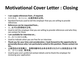 Motivational Cover Letter : Closing
•
•
•
•
•
•

•
•
•
•
•
•

I can supply references from…if required.
如有需求，我可以从...处提供相关证明。
Standard formula used to tell the employer that you are willing to provide
references
References can be requested from…
从...处可以获得相关证明。
Used to tell the employer that you are willing to provide references and who they
can contact for these
I am available for interview on…
在...我可以接受面试。
Used to indicate when you are free for an interview
Thank you for your time and consideration. I look forward to the opportunity to
personally discuss why I am particularly suited to this position. Please contact me
via…
感谢您的时间和精力，我期待着有机会亲自和您讨论为什么我很适合这个职
位。您可以通过...联系我。
Used to give one's preferred contact details and to thank the employer for
reviewing your application

 
