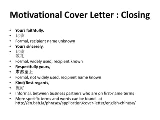 Motivational Cover Letter : Closing
•
•
•
•
•
•
•
•
•
•
•
•
•

Yours faithfully,
此致
Formal, recipient name unknown
Yours sincerely,
此致
敬礼
Formal, widely used, recipient known
Respectfully yours,
肃然至上
Formal, not widely used, recipient name known
Kind/Best regards,
祝好
Informal, between business partners who are on first-name terms
More specific terms and words can be found at
http://en.bab.la/phrases/application/cover-letter/english-chinese/

 