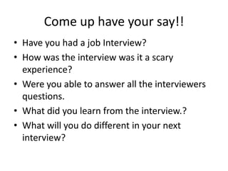 Come up have your say!!
• Have you had a job Interview?
• How was the interview was it a scary
experience?
• Were you able to answer all the interviewers
questions.
• What did you learn from the interview.?
• What will you do different in your next
interview?

 