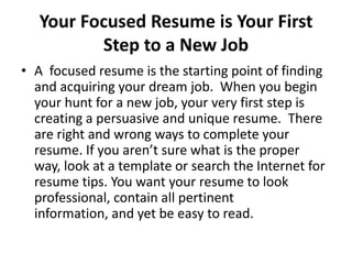 Your Focused Resume is Your First
Step to a New Job
• A focused resume is the starting point of finding
and acquiring your dream job. When you begin
your hunt for a new job, your very first step is
creating a persuasive and unique resume. There
are right and wrong ways to complete your
resume. If you aren’t sure what is the proper
way, look at a template or search the Internet for
resume tips. You want your resume to look
professional, contain all pertinent
information, and yet be easy to read.

 