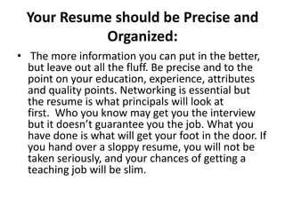 Your Resume should be Precise and
Organized:
• The more information you can put in the better,
but leave out all the fluff. Be precise and to the
point on your education, experience, attributes
and quality points. Networking is essential but
the resume is what principals will look at
first. Who you know may get you the interview
but it doesn’t guarantee you the job. What you
have done is what will get your foot in the door. If
you hand over a sloppy resume, you will not be
taken seriously, and your chances of getting a
teaching job will be slim.

 