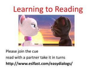 Learning to Reading

Please join the cue
read with a partner take it in turns
http://www.eslfast.com/easydialogs/

 