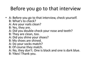 Before you go to that interview
• A: Before you go to that interview, check yourself.
B: What’s to check?
A: Are your nails clean?
B: Yes, they are.
A: Did you double-check your nose and teeth?
B: They are clean, too.
A: Did you shine your shoes?
B: My shoes are shined.
A: Do your socks match?
B: Of course they match.
A: No, they don’t. One is black and one is dark blue.
B: Yikes! Thank you.

 