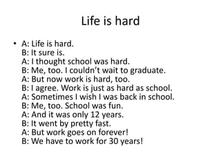 Life is hard
• A: Life is hard.
B: It sure is.
A: I thought school was hard.
B: Me, too. I couldn’t wait to graduate.
A: But now work is hard, too.
B: I agree. Work is just as hard as school.
A: Sometimes I wish I was back in school.
B: Me, too. School was fun.
A: And it was only 12 years.
B: It went by pretty fast.
A: But work goes on forever!
B: We have to work for 30 years!

 