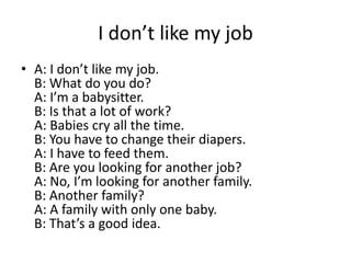 I don’t like my job
• A: I don’t like my job.
B: What do you do?
A: I’m a babysitter.
B: Is that a lot of work?
A: Babies cry all the time.
B: You have to change their diapers.
A: I have to feed them.
B: Are you looking for another job?
A: No, I’m looking for another family.
B: Another family?
A: A family with only one baby.
B: That’s a good idea.

 
