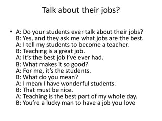 Talk about their jobs?
• A: Do your students ever talk about their jobs?
B: Yes, and they ask me what jobs are the best.
A: I tell my students to become a teacher.
B: Teaching is a great job.
A: It’s the best job I’ve ever had.
B: What makes it so good?
A: For me, it’s the students.
B: What do you mean?
A: I mean I have wonderful students.
B: That must be nice.
A: Teaching is the best part of my whole day.
B: You’re a lucky man to have a job you love

 