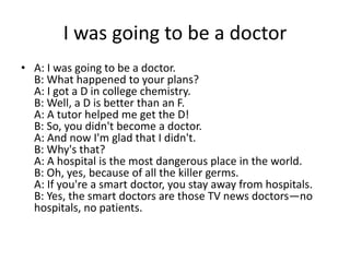 I was going to be a doctor
• A: I was going to be a doctor.
B: What happened to your plans?
A: I got a D in college chemistry.
B: Well, a D is better than an F.
A: A tutor helped me get the D!
B: So, you didn't become a doctor.
A: And now I'm glad that I didn't.
B: Why's that?
A: A hospital is the most dangerous place in the world.
B: Oh, yes, because of all the killer germs.
A: If you're a smart doctor, you stay away from hospitals.
B: Yes, the smart doctors are those TV news doctors—no
hospitals, no patients.

 