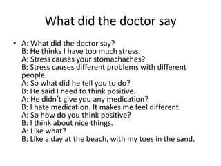 What did the doctor say
• A: What did the doctor say?
B: He thinks I have too much stress.
A: Stress causes your stomachaches?
B: Stress causes different problems with different
people.
A: So what did he tell you to do?
B: He said I need to think positive.
A: He didn’t give you any medication?
B: I hate medication. It makes me feel different.
A: So how do you think positive?
B: I think about nice things.
A: Like what?
B: Like a day at the beach, with my toes in the sand.

 