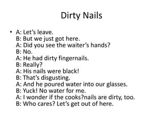 Dirty Nails
• A: Let’s leave.
B: But we just got here.
A: Did you see the waiter’s hands?
B: No.
A: He had dirty fingernails.
B: Really?
A: His nails were black!
B: That’s disgusting.
A: And he poured water into our glasses.
B: Yuck! No water for me.
A: I wonder if the cooks?nails are dirty, too.
B: Who cares? Let’s get out of here.

 