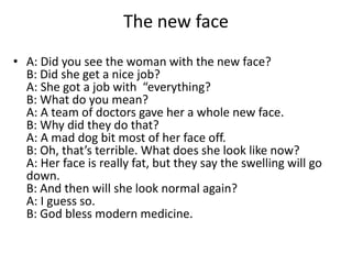 The new face
• A: Did you see the woman with the new face?
B: Did she get a nice job?
A: She got a job with “everything?
B: What do you mean?
A: A team of doctors gave her a whole new face.
B: Why did they do that?
A: A mad dog bit most of her face off.
B: Oh, that’s terrible. What does she look like now?
A: Her face is really fat, but they say the swelling will go
down.
B: And then will she look normal again?
A: I guess so.
B: God bless modern medicine.

 
