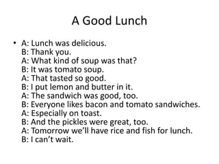 A Good Lunch
• A: Lunch was delicious.
B: Thank you.
A: What kind of soup was that?
B: It was tomato soup.
A: That tasted so good.
B: I put lemon and butter in it.
A: The sandwich was good, too.
B: Everyone likes bacon and tomato sandwiches.
A: Especially on toast.
B: And the pickles were great, too.
A: Tomorrow we’ll have rice and fish for lunch.
B: I can’t wait.

 