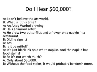 Do I Hear $60,000?
A: I don't believe the art world.
B: What is it this time?
A: An Andy Warhol drawing.
B: He's a famous artist.
A: He drew two butterflies and a flower on a napkin in a
restaurant.
B: Did he sign it?
A: Yes.
B: Is it beautiful?
A: It's just black ink on a white napkin. And the napkin has
food stains!
B: So it's not worth much?
A: Only about $30,000.
B: Without the food stains, it would probably be worth more.

 
