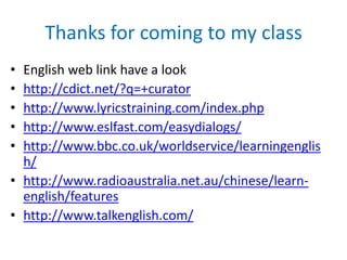 Thanks for coming to my class
•
•
•
•
•

English web link have a look
http://cdict.net/?q=+curator
http://www.lyricstraining.com/index.php
http://www.eslfast.com/easydialogs/
http://www.bbc.co.uk/worldservice/learningenglis
h/
• http://www.radioaustralia.net.au/chinese/learnenglish/features
• http://www.talkenglish.com/

 