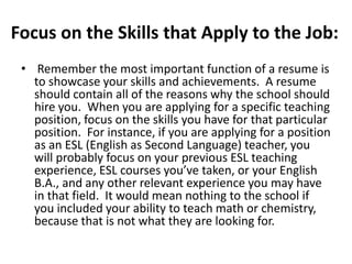 Focus on the Skills that Apply to the Job:
• Remember the most important function of a resume is
to showcase your skills and achievements. A resume
should contain all of the reasons why the school should
hire you. When you are applying for a specific teaching
position, focus on the skills you have for that particular
position. For instance, if you are applying for a position
as an ESL (English as Second Language) teacher, you
will probably focus on your previous ESL teaching
experience, ESL courses you’ve taken, or your English
B.A., and any other relevant experience you may have
in that field. It would mean nothing to the school if
you included your ability to teach math or chemistry,
because that is not what they are looking for.

 