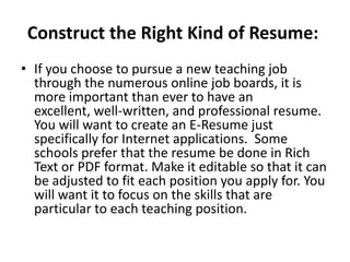 Construct the Right Kind of Resume:
• If you choose to pursue a new teaching job
through the numerous online job boards, it is
more important than ever to have an
excellent, well-written, and professional resume.
You will want to create an E-Resume just
specifically for Internet applications. Some
schools prefer that the resume be done in Rich
Text or PDF format. Make it editable so that it can
be adjusted to fit each position you apply for. You
will want it to focus on the skills that are
particular to each teaching position.

 