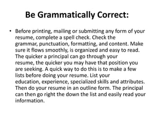 Be Grammatically Correct:
• Before printing, mailing or submitting any form of your
resume, complete a spell check. Check the
grammar, punctuation, formatting, and content. Make
sure it flows smoothly, is organized and easy to read.
The quicker a principal can go through your
resume, the quicker you may have that position you
are seeking. A quick way to do this is to make a few
lists before doing your resume. List your
education, experience, specialized skills and attributes.
Then do your resume in an outline form. The principal
can then go right the down the list and easily read your
information.

 