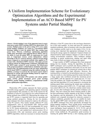 A Uniform Implementation Scheme for Evolutionary
Optimization Algorithms and the Experimental
Implementation of an ACO Based MPPT for PV
Systems under Partial Shading
Lian Lian Jiang
School of Computer Engineering,
Nanyang Technological University,
Singapore.
ljiang2@e.ntu.edu.sg
Douglas L. Maskell
School of Computer Engineering,
Nanyang Technological University,
Singapore.
asdouglas@ntu.edu.sg
Abstract—Partial shading is one of the important issues in maxi-
mum power point (MPP) tracking (MPPT) for photovoltaic (PV)
systems. Multiple peaks on the power-voltage (P-V) curve under
partial shading conditions can result in a conventional MPPT
technique failing to track the global MPP, thus causing large
power losses. Whereas, evolutionary optimization algorithms
exhibit many advantages when applying them to MPPT, such as,
the ability to track the global MPP, no requirement for irradi-
ance or temperature sensors, system independence without
knowledge of the PV system in advance, reduced current/voltage
sensors compared to conventional methods when applied to PV
systems with a distributed MPPT structure. This paper presents
a uniform scheme for implementing evolutionary algorithms into
the MPPT under various PV array structures. The effectiveness
of the proposed method is verified both by simulations and exper-
imental setup. The implementation of the ant colony optimization
(ACO) based MPPT is conducted using this uniform scheme. In
addition, a strategy to accelerate the convergence speed, which is
important in systems with partial shading caused by rapid irra-
diance change, is also discussed.
Keywords—photovoltaic (PV) systems; ant colony optimi-
zation (ACO); global maximum power point tracking
(MPPT); partial shading conditions; computational intelli-
gence optimization algorithms;
I. INTRODUCTION
Photovoltaic (PV) systems represent the fastest growing
renewable energy segment, with operating capacity increasing
at approximately 58% annually [1]. One of the reasons for the
popularity of solar PV is its relatively low carbon footprint and
energy payback time (EPBT) [2]. Maximizing the energy out-
put of PV systems is important both from an operating and
energy payback perspective. During the last two decades,
many strategies have been proposed to improve the efficiency
of the PV systems. They mainly include: different PV array
configurations, such as series-parallel (SP), total-cross-tied
(TCT), bridge-linked (BL) [3] and reconfigurable PV arrays
[4, 5]; PV system architectures, including centralized [6, 7],
string-level [7, 8], and module-level microconverters [9] or
microinverters [10]; and maximum power point tracking
(MPPT) algorithms, which are necessary to increase the power
efficiency of the PV system due to the non-linear characteris-
tics of the solar modules. As more and more PV systems are
installed worldwide, often in locations with a less than optimal
solar irradiance profile (such as in the tropics [11]), it is be-
coming more important that appropriate techniques for max-
imizing the energy capture be employed. Tropical climates are
characterized by rapid irradiance changes [11] due to the pre-
vailing environmental conditions. These irradiance changes
contribute to partial module/array shading and rapid ramp
rates, both of which can impact on the energy capture.
A large number of MPPT techniques have been proposed
during last two decades. Among the algorithms, the classic
MPPT techniques such as perturb and observe (P&O) [6, 7,
12] and incremental conductance (IncCond) [13] are the most
popular MPPT techniques in commercial systems due to their
simple implementation and high efficiency. However, the
tracking ability is limited by the perturbation step size: a large
step size results in a fast tracking speed but means that there is
a large steady state oscillation around the maximum power
point (MPP); with the opposite for a small step size. To over-
come this problem, the variable step P&O [7, 14] and variable
step IncCond algorithms [15] were proposed to accelerate the
tracking speed while minimizing the steady state oscillations.
Extremum seeking control (ESC) [16, 17] and ripple correla-
tion control (RCC) [18, 19], which have similar control strate-
gies, are two other techniques for the uniform irradiance con-
ditions. They have among the fastest tracking speeds to date,
but their performance largely depends on the choice of dither-
ing frequency and the parameters of the filters. Since these
methods were originally developed for relatively constant ir-
radiance conditions, generally they are not suitable for track-
ing the global MPP under non-uniform conditions. More re-
cent MPPT techniques have been specifically developed for
partial shading conditions. These include power sweep based
MPPTs [6, 20], load line based MPPTs [21, 22] and computa-
tional intelligence based methods [8, 16-19, 23-33], and all
have certain advantages and disadvantages. For example, the
power sweep method [6, 20] guarantees good accuracy in
tracking the global MPP but has a slow tracking speed and
978-1-4799-4546-7/14/$31.00 ©2014 IEEE
 