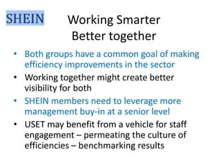Working Smarter
Better together
• Both groups have a common goal of making
efficiency improvements in the sector
• Working together might create better
visibility for both
• SHEIN members need to leverage more
management buy-in at a senior level
• USET may benefit from a vehicle for staff
engagement – permeating the culture of
efficiencies – benchmarking results

 