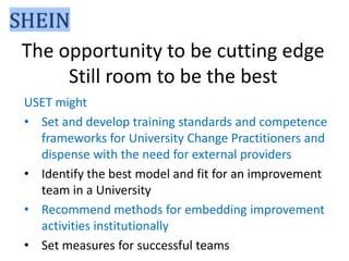 The opportunity to be cutting edge
Still room to be the best
USET might
• Set and develop training standards and competence
frameworks for University Change Practitioners and
dispense with the need for external providers
• Identify the best model and fit for an improvement
team in a University
• Recommend methods for embedding improvement
activities institutionally
• Set measures for successful teams

 