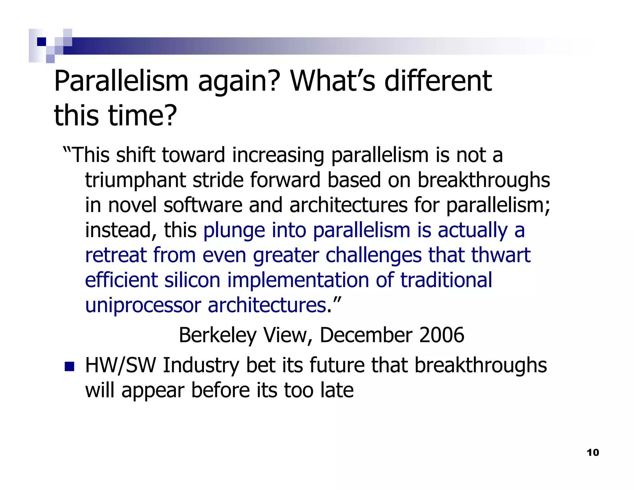 Parallelism again? What’s different
this time?
“This shift toward increasing parallelism is not a
  triumphant stride forward based on breakthroughs
  in novel software and architectures for parallelism;
  instead, this plunge into parallelism is actually a
  retreat from even greater challenges that thwart
  efficient silicon implementation of traditional
  uniprocessor architectures.”
              Berkeley View, December 2006
  HW/SW Industry bet its future that breakthroughs
  will appear before its too late

                                                         10
 