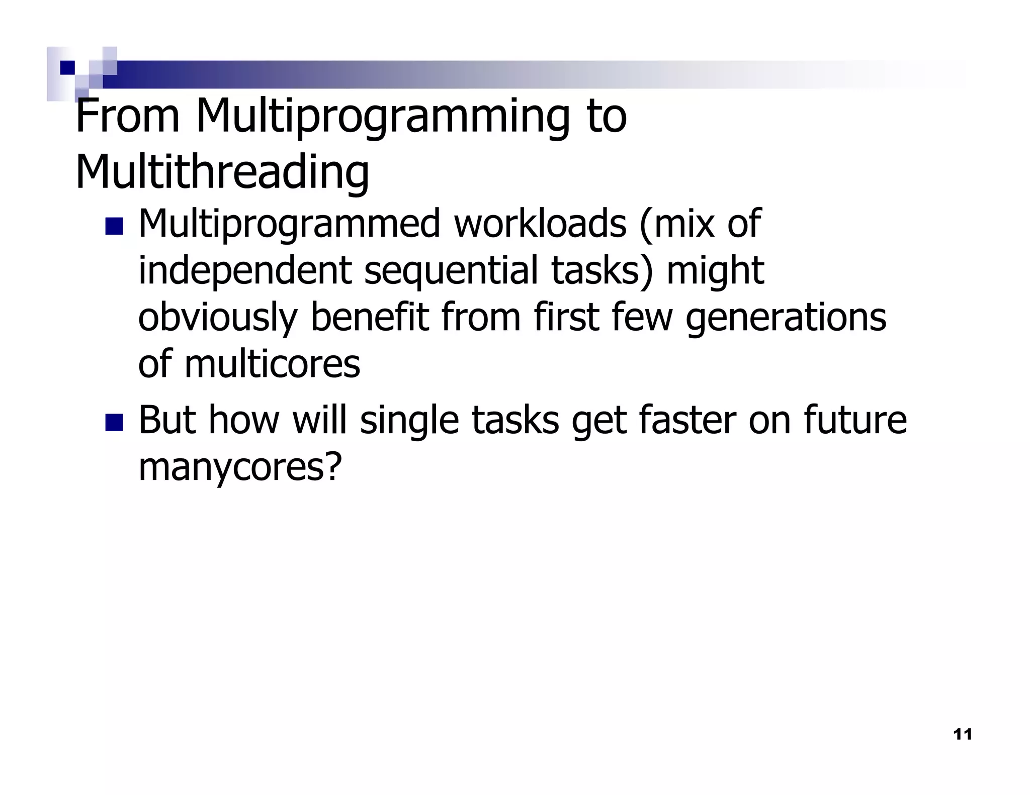 From Multiprogramming to
Multithreading
  Multiprogrammed workloads (mix of
  independent sequential tasks) might
  obviously benefit from first few generations
  of multicores
  But how will single tasks get faster on future
  manycores?




                                                   11
 