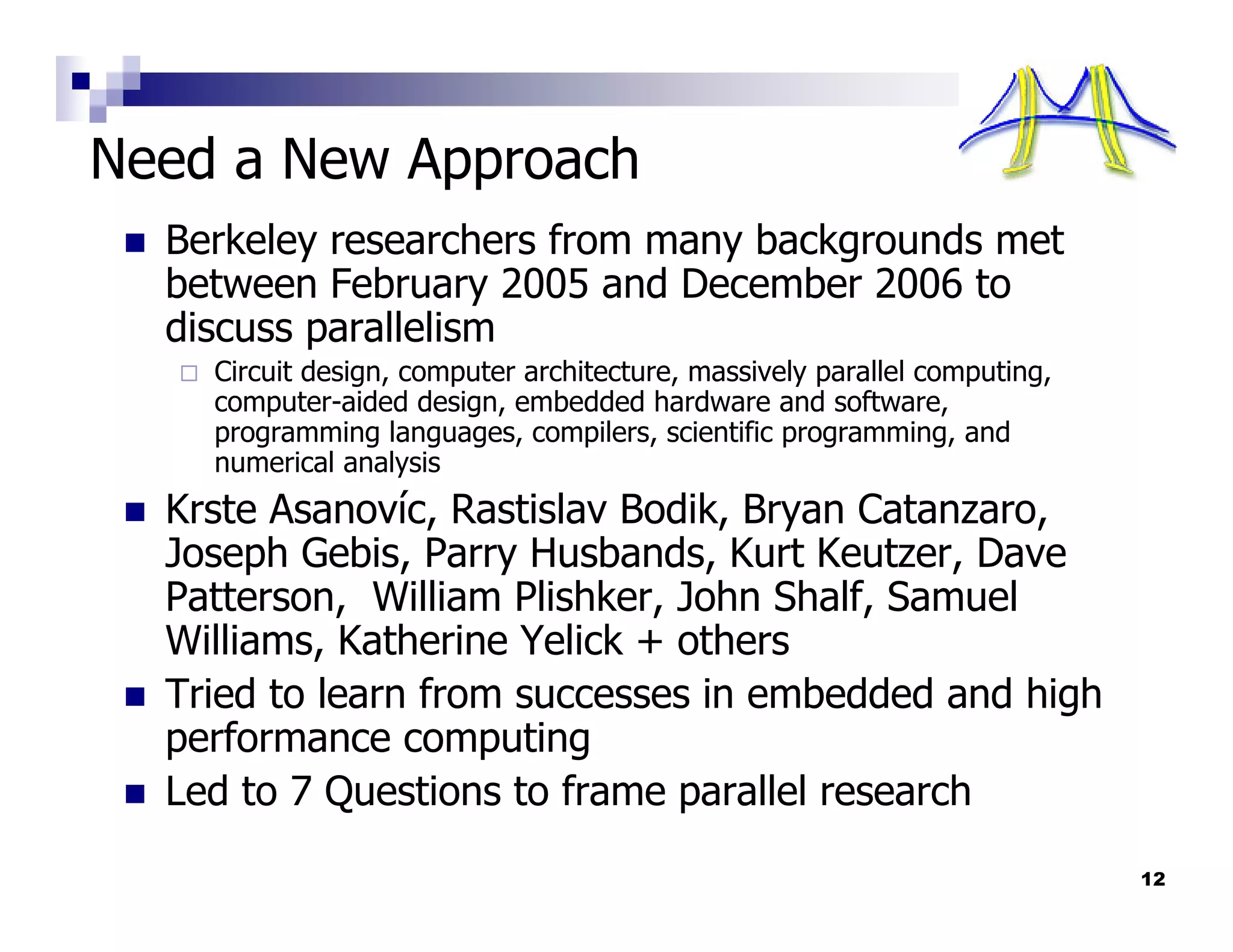 Need a New Approach
  Berkeley researchers from many backgrounds met
  between February 2005 and December 2006 to
  discuss parallelism
    Circuit design, computer architecture, massively parallel computing,
    computer-aided design, embedded hardware and software,
    programming languages, compilers, scientific programming, and
    numerical analysis
  Krste Asanovíc, Rastislav Bodik, Bryan Catanzaro,
  Joseph Gebis, Parry Husbands, Kurt Keutzer, Dave
  Patterson, William Plishker, John Shalf, Samuel
  Williams, Katherine Yelick + others
  Tried to learn from successes in embedded and high
  performance computing
  Led to 7 Questions to frame parallel research
                                                                           12
 