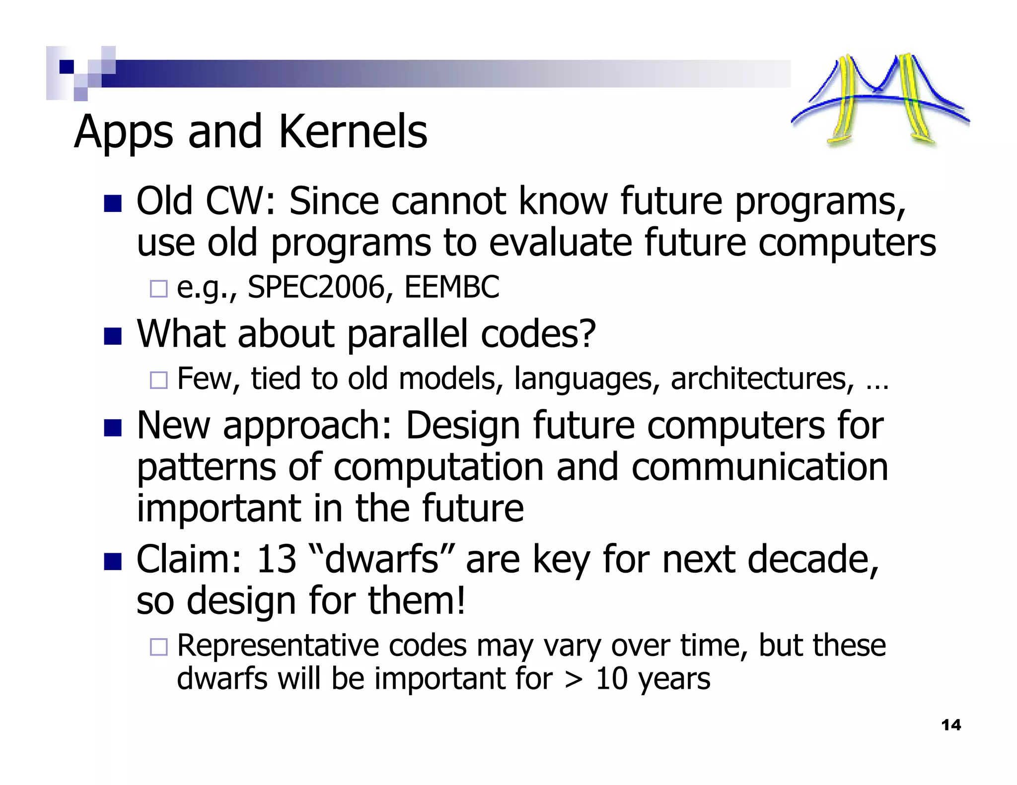 Apps and Kernels
  Old CW: Since cannot know future programs,
  use old programs to evaluate future computers
    e.g., SPEC2006, EEMBC
  What about parallel codes?
    Few, tied to old models, languages, architectures, …
  New approach: Design future computers for
  patterns of computation and communication
  important in the future
  Claim: 13 “dwarfs” are key for next decade,
  so design for them!
    Representative codes may vary over time, but these
    dwarfs will be important for > 10 years
                                                           14
 