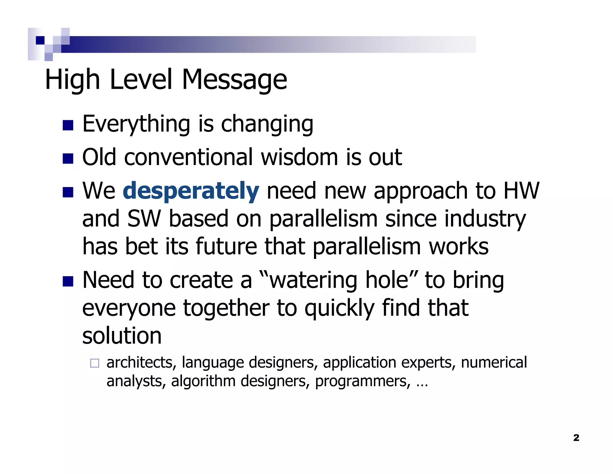 High Level Message
  Everything is changing
  Old conventional wisdom is out
  We desperately need new approach to HW
  and SW based on parallelism since industry
  has bet its future that parallelism works
  Need to create a “watering hole” to bring
  everyone together to quickly find that
  solution
    architects, language designers, application experts, numerical
    analysts, algorithm designers, programmers, …


                                                                     2
 