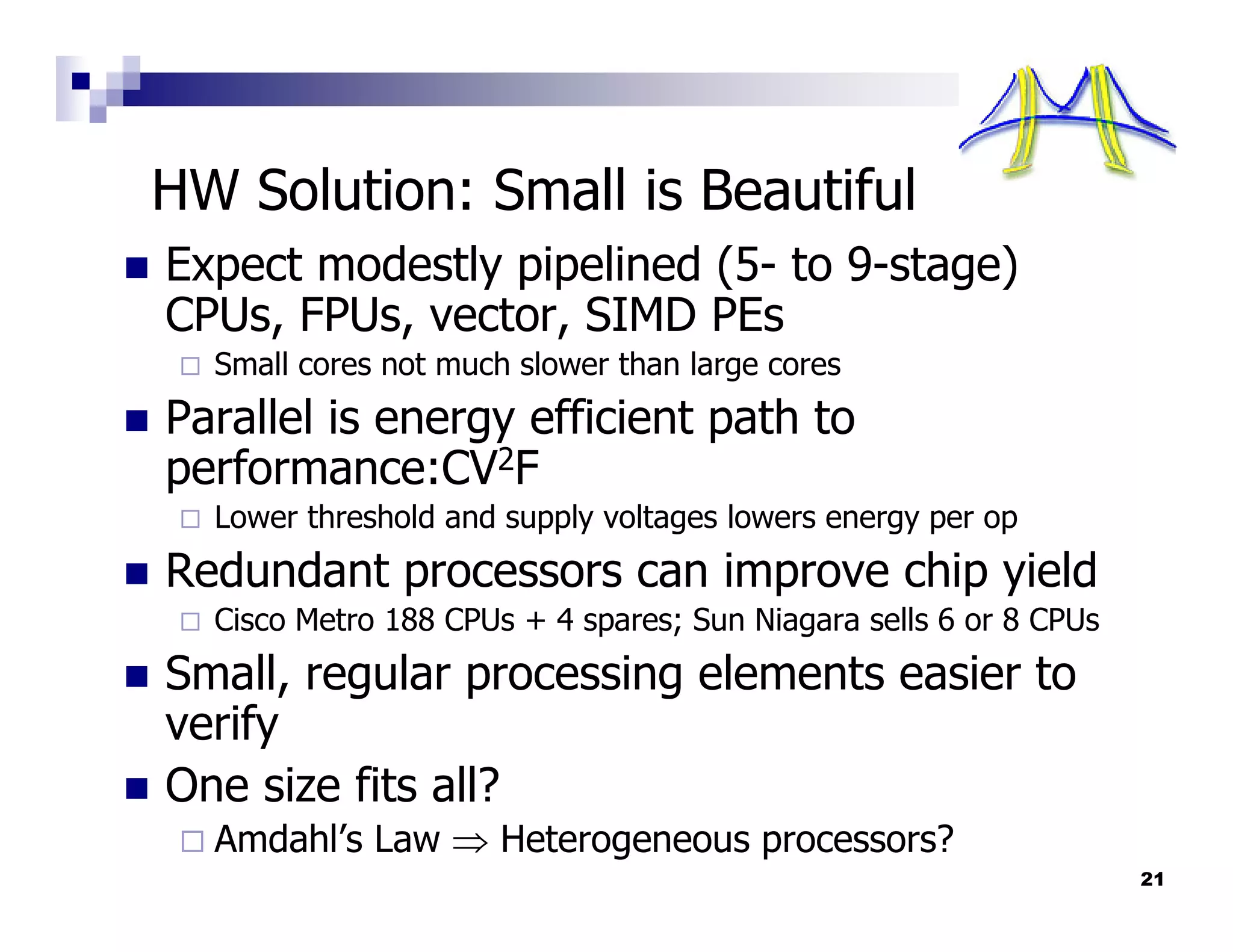 HW Solution: Small is Beautiful
Expect modestly pipelined (5- to 9-stage)
CPUs, FPUs, vector, SIMD PEs
  Small cores not much slower than large cores
Parallel is energy efficient path to
performance:CV2F
  Lower threshold and supply voltages lowers energy per op
Redundant processors can improve chip yield
  Cisco Metro 188 CPUs + 4 spares; Sun Niagara sells 6 or 8 CPUs
Small, regular processing elements easier to
verify
One size fits all?
  Amdahl’s Law ⇒ Heterogeneous processors?
                                                                   21
 