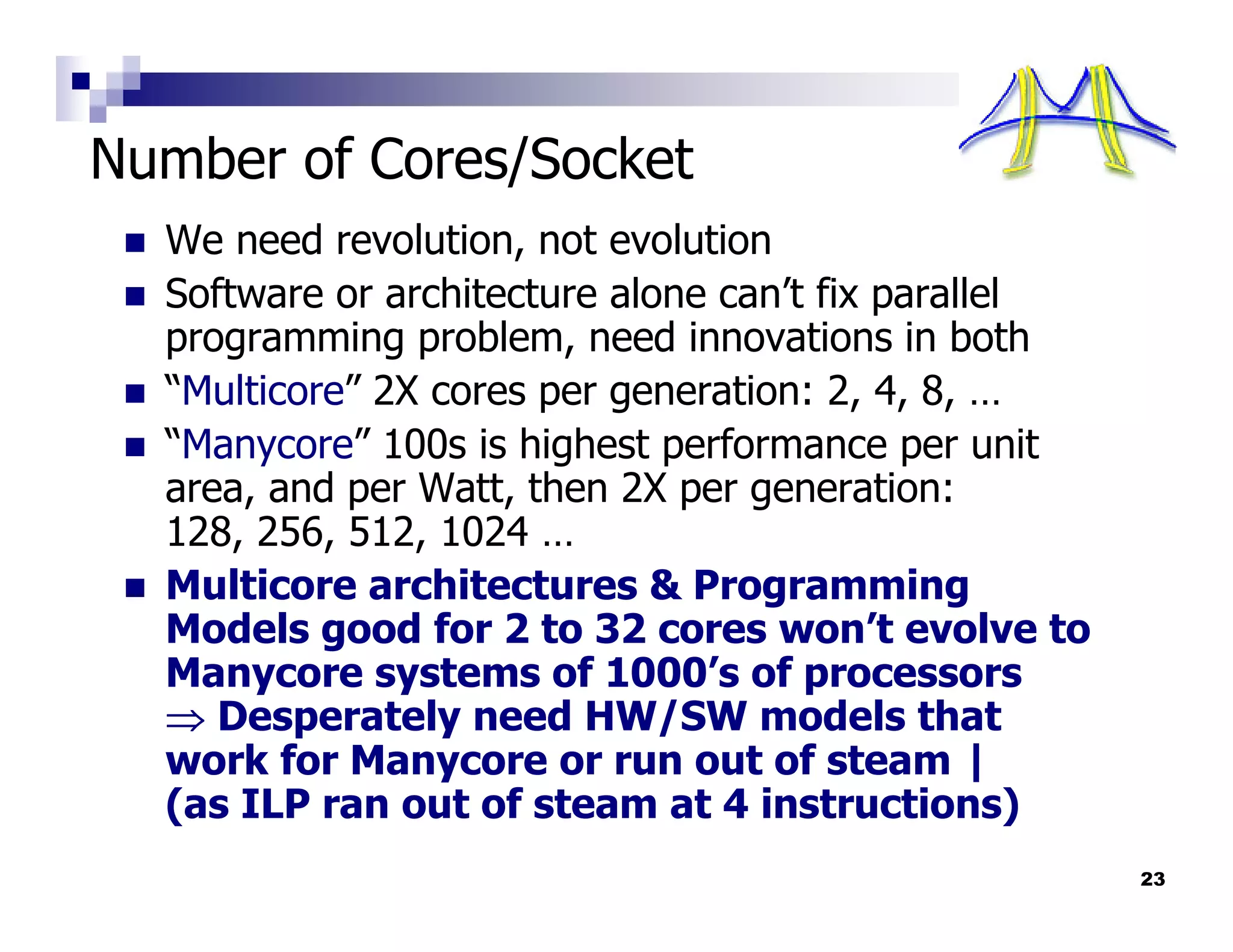 Number of Cores/Socket
  We need revolution, not evolution
  Software or architecture alone can’t fix parallel
  programming problem, need innovations in both
  “Multicore” 2X cores per generation: 2, 4, 8, …
  “Manycore” 100s is highest performance per unit
  area, and per Watt, then 2X per generation:
  128, 256, 512, 1024 …
  Multicore architectures & Programming
  Models good for 2 to 32 cores won’t evolve to
  Manycore systems of 1000’s of processors
  ⇒ Desperately need HW/SW models that
  work for Manycore or run out of steam |
  (as ILP ran out of steam at 4 instructions)
                                                      23
 