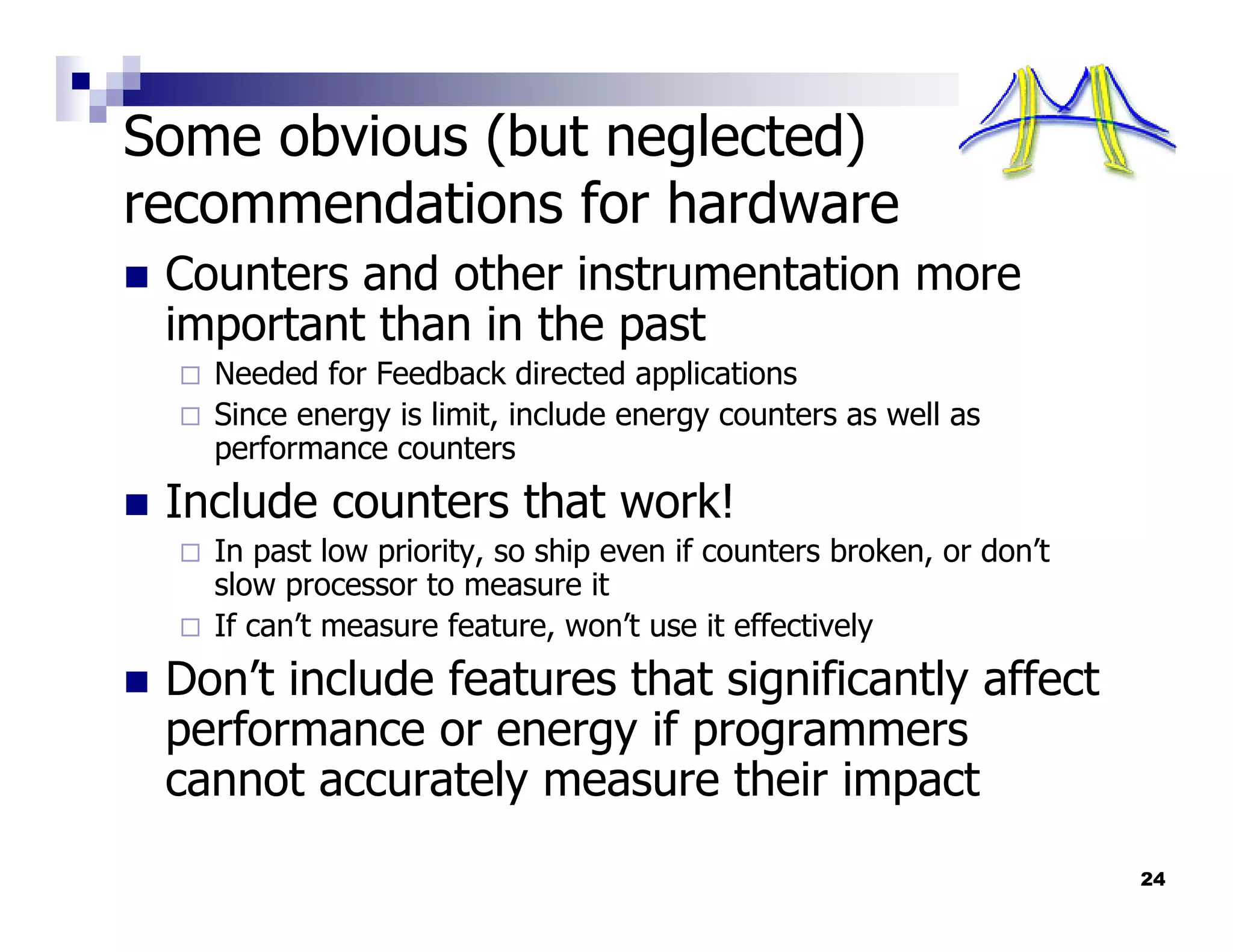 Some obvious (but neglected)
recommendations for hardware
 Counters and other instrumentation more
 important than in the past
   Needed for Feedback directed applications
   Since energy is limit, include energy counters as well as
   performance counters
 Include counters that work!
   In past low priority, so ship even if counters broken, or don’t
   slow processor to measure it
   If can’t measure feature, won’t use it effectively
 Don’t include features that significantly affect
 performance or energy if programmers
 cannot accurately measure their impact
                                                                     24
 