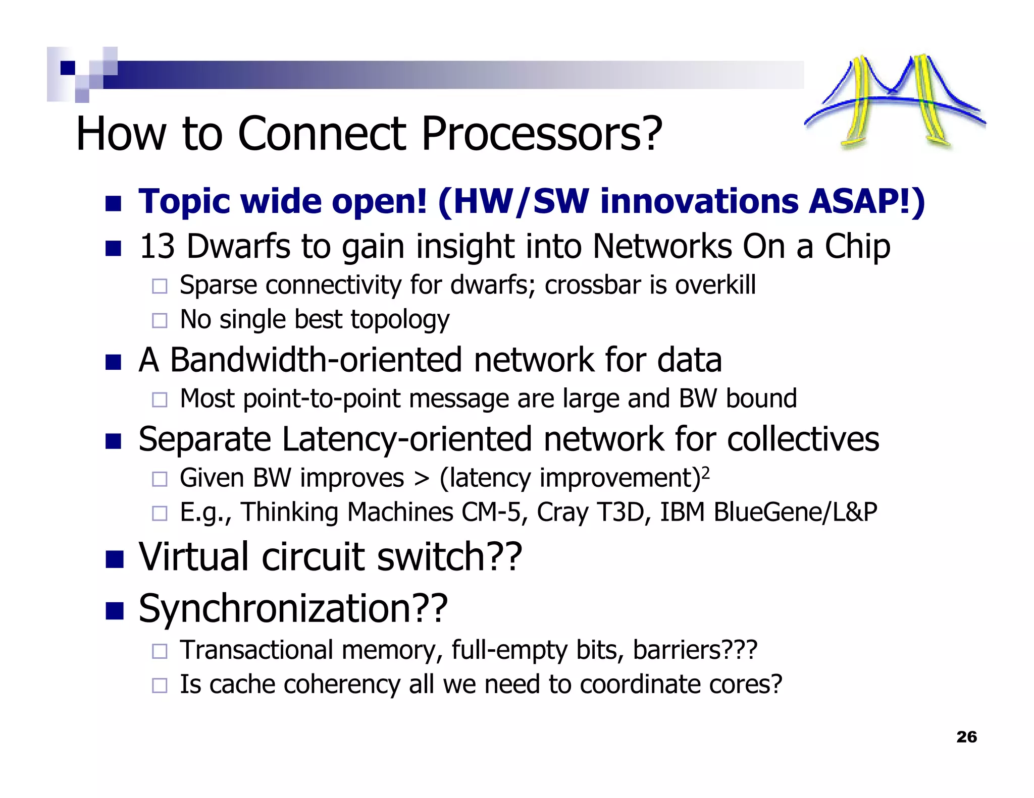 How to Connect Processors?
  Topic wide open! (HW/SW innovations ASAP!)
  13 Dwarfs to gain insight into Networks On a Chip
    Sparse connectivity for dwarfs; crossbar is overkill
    No single best topology
  A Bandwidth-oriented network for data
    Most point-to-point message are large and BW bound
  Separate Latency-oriented network for collectives
    Given BW improves > (latency improvement)2
    E.g., Thinking Machines CM-5, Cray T3D, IBM BlueGene/L&P
  Virtual circuit switch??
  Synchronization??
    Transactional memory, full-empty bits, barriers???
    Is cache coherency all we need to coordinate cores?
                                                               26
 