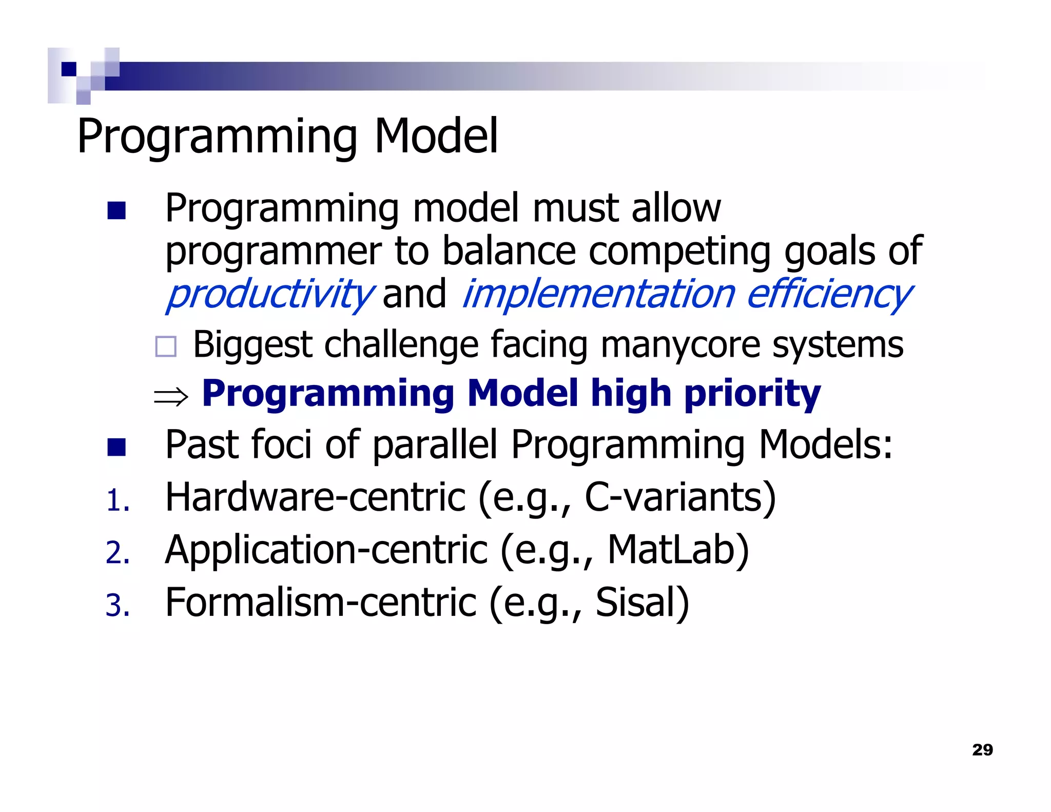 Programming Model
      Programming model must allow
      programmer to balance competing goals of
      productivity and implementation efficiency
       Biggest challenge facing manycore systems
      ⇒ Programming Model high priority
      Past foci of parallel Programming Models:
 1.   Hardware-centric (e.g., C-variants)
 2.   Application-centric (e.g., MatLab)
 3.   Formalism-centric (e.g., Sisal)


                                                   29
 