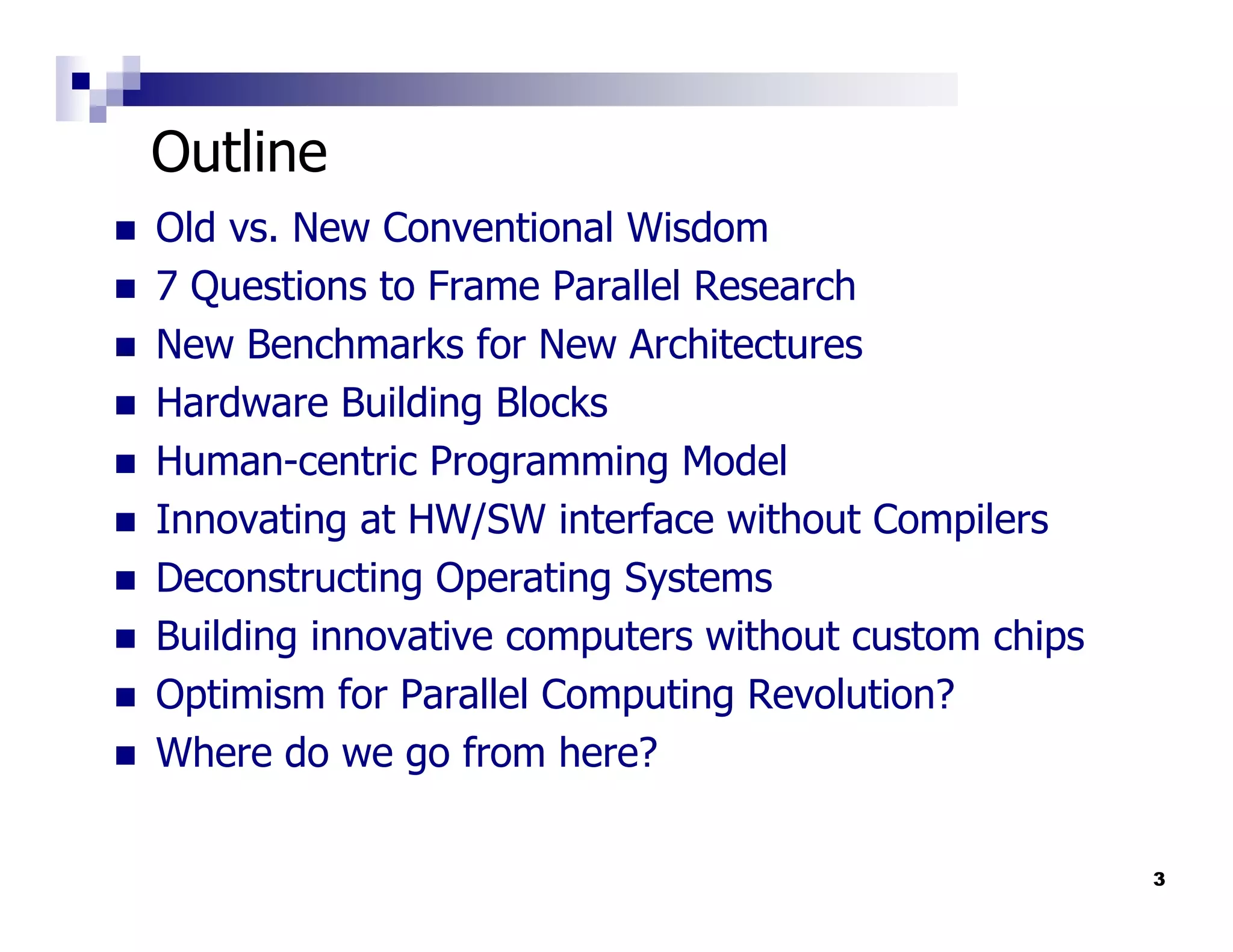 Outline
Old vs. New Conventional Wisdom
7 Questions to Frame Parallel Research
New Benchmarks for New Architectures
Hardware Building Blocks
Human-centric Programming Model
Innovating at HW/SW interface without Compilers
Deconstructing Operating Systems
Building innovative computers without custom chips
Optimism for Parallel Computing Revolution?
Where do we go from here?

                                                     3
 