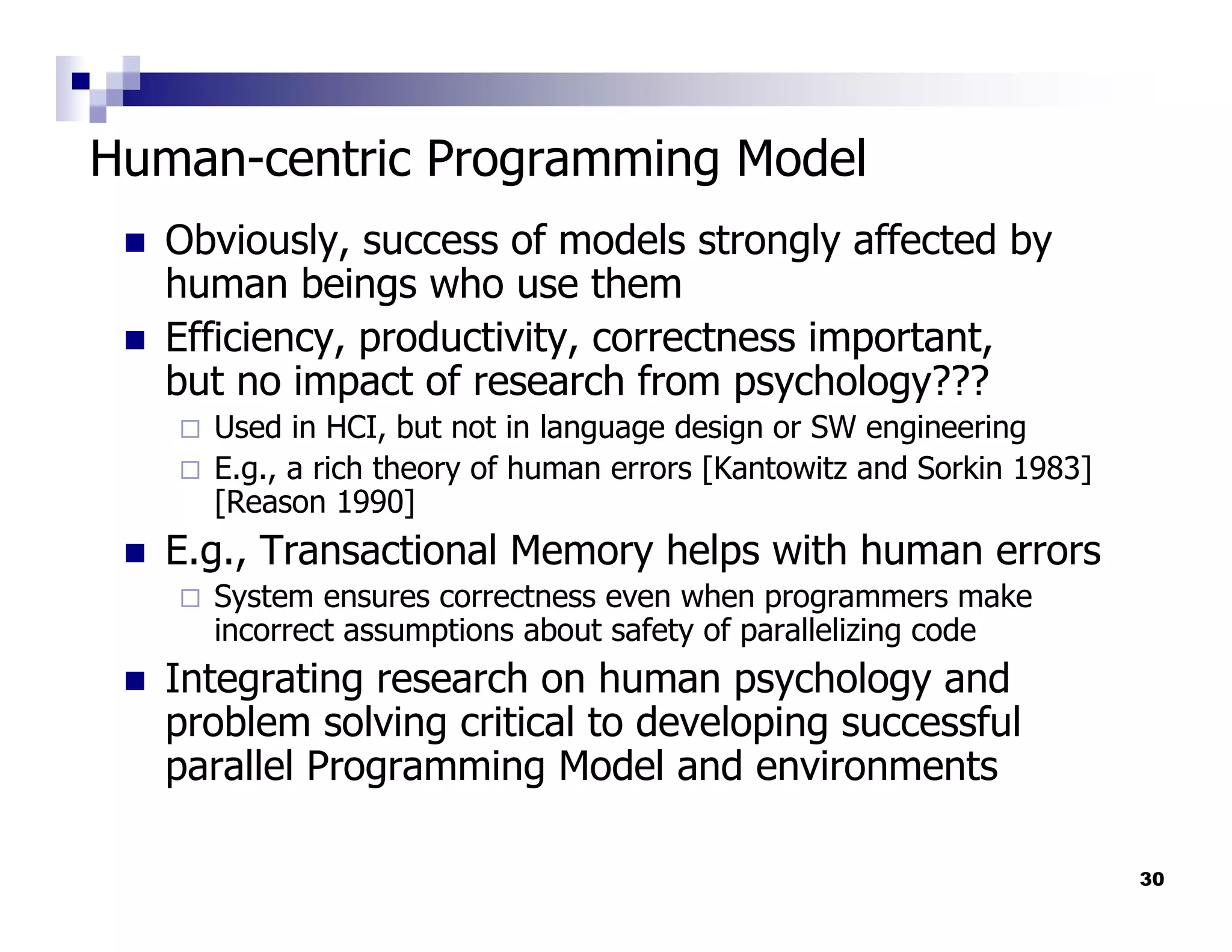 Human-centric Programming Model
   Obviously, success of models strongly affected by
   human beings who use them
   Efficiency, productivity, correctness important,
   but no impact of research from psychology???
     Used in HCI, but not in language design or SW engineering
     E.g., a rich theory of human errors [Kantowitz and Sorkin 1983]
     [Reason 1990]
   E.g., Transactional Memory helps with human errors
     System ensures correctness even when programmers make
     incorrect assumptions about safety of parallelizing code
   Integrating research on human psychology and
   problem solving critical to developing successful
   parallel Programming Model and environments

                                                                       30
 