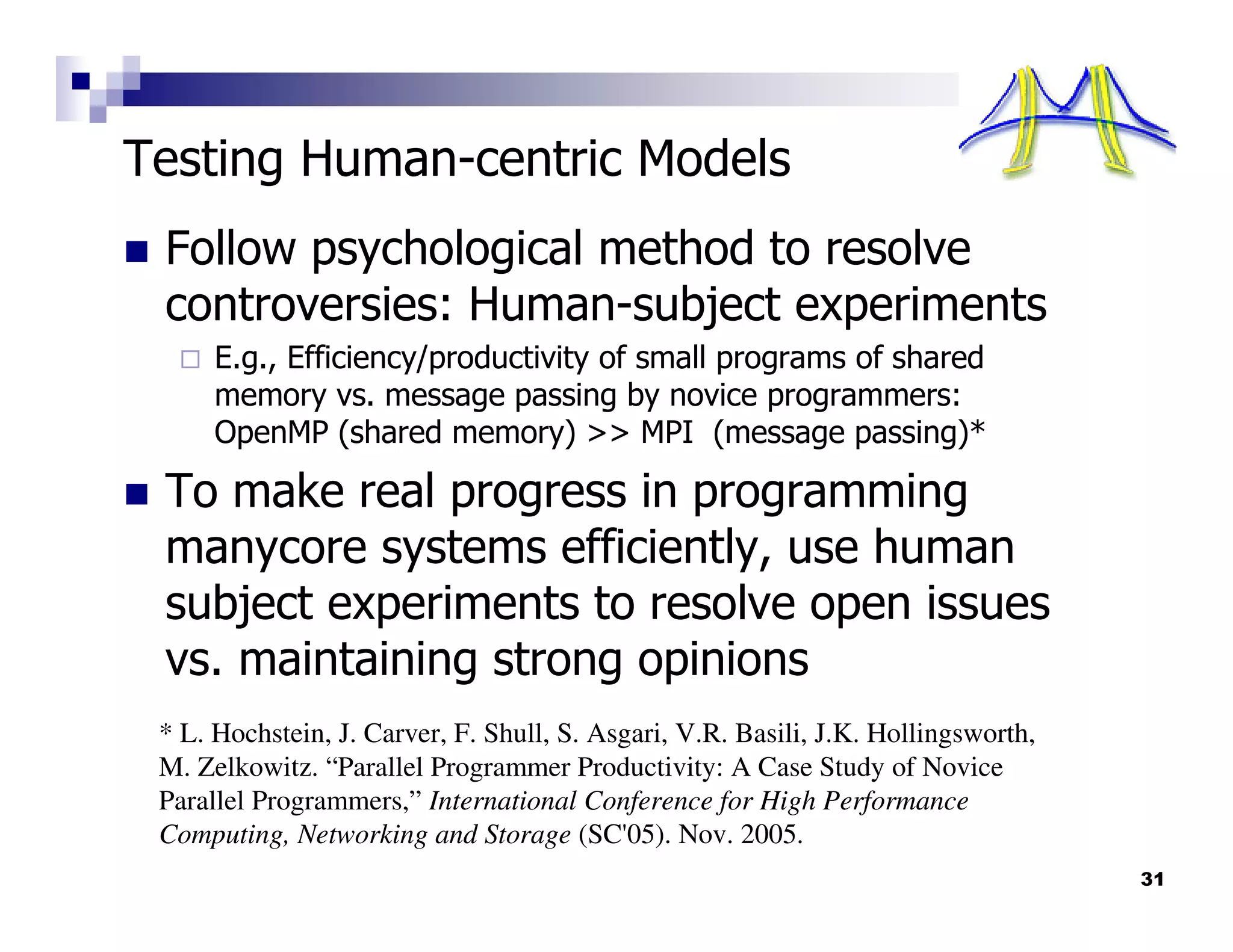 Testing Human-centric Models
 Follow psychological method to resolve
 controversies: Human-subject experiments
      E.g., Efficiency/productivity of small programs of shared
      memory vs. message passing by novice programmers:
      OpenMP (shared memory) >> MPI (message passing)*

 To make real progress in programming
 manycore systems efficiently, use human
 subject experiments to resolve open issues
 vs. maintaining strong opinions
 * L. Hochstein, J. Carver, F. Shull, S. Asgari, V.R. Basili, J.K. Hollingsworth,
 M. Zelkowitz. “Parallel Programmer Productivity: A Case Study of Novice
 Parallel Programmers,” International Conference for High Performance
 Computing, Networking and Storage (SC'05). Nov. 2005.
                                                                                    31
 