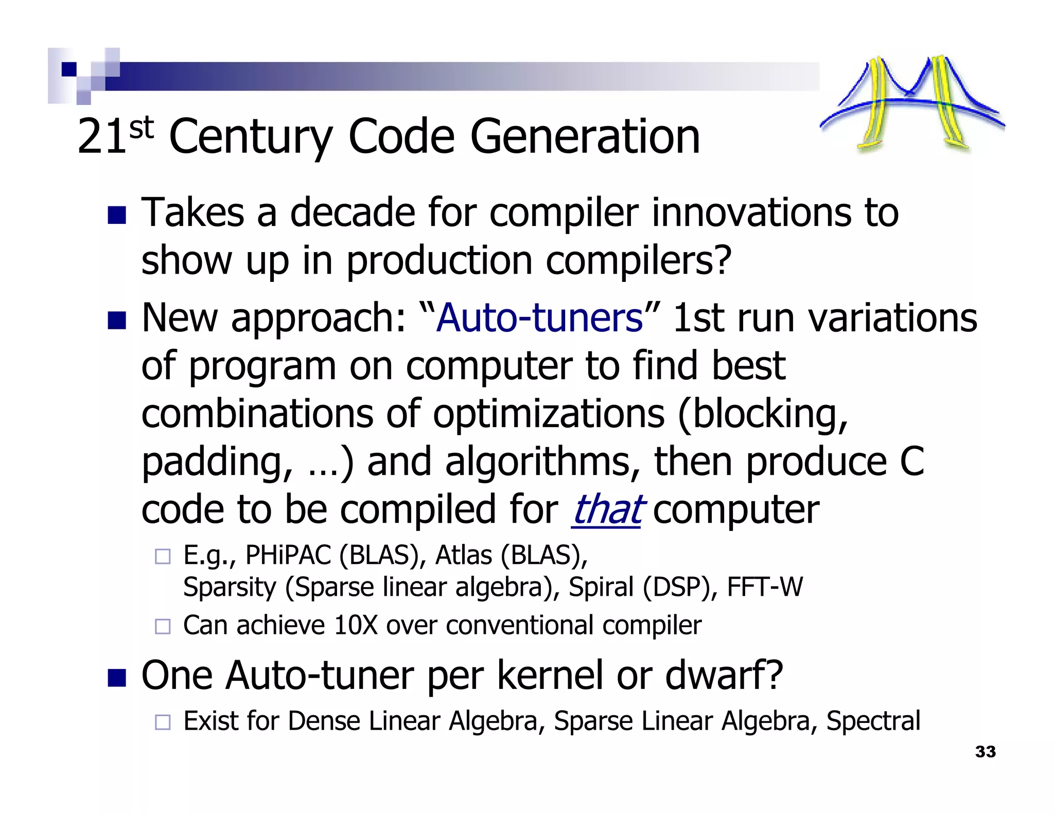 21st Century Code Generation
  Takes a decade for compiler innovations to
  show up in production compilers?
  New approach: “Auto-tuners” 1st run variations
  of program on computer to find best
  combinations of optimizations (blocking,
  padding, …) and algorithms, then produce C
  code to be compiled for that computer
    E.g., PHiPAC (BLAS), Atlas (BLAS),
    Sparsity (Sparse linear algebra), Spiral (DSP), FFT-W
    Can achieve 10X over conventional compiler

  One Auto-tuner per kernel or dwarf?
    Exist for Dense Linear Algebra, Sparse Linear Algebra, Spectral
                                                                      33
 