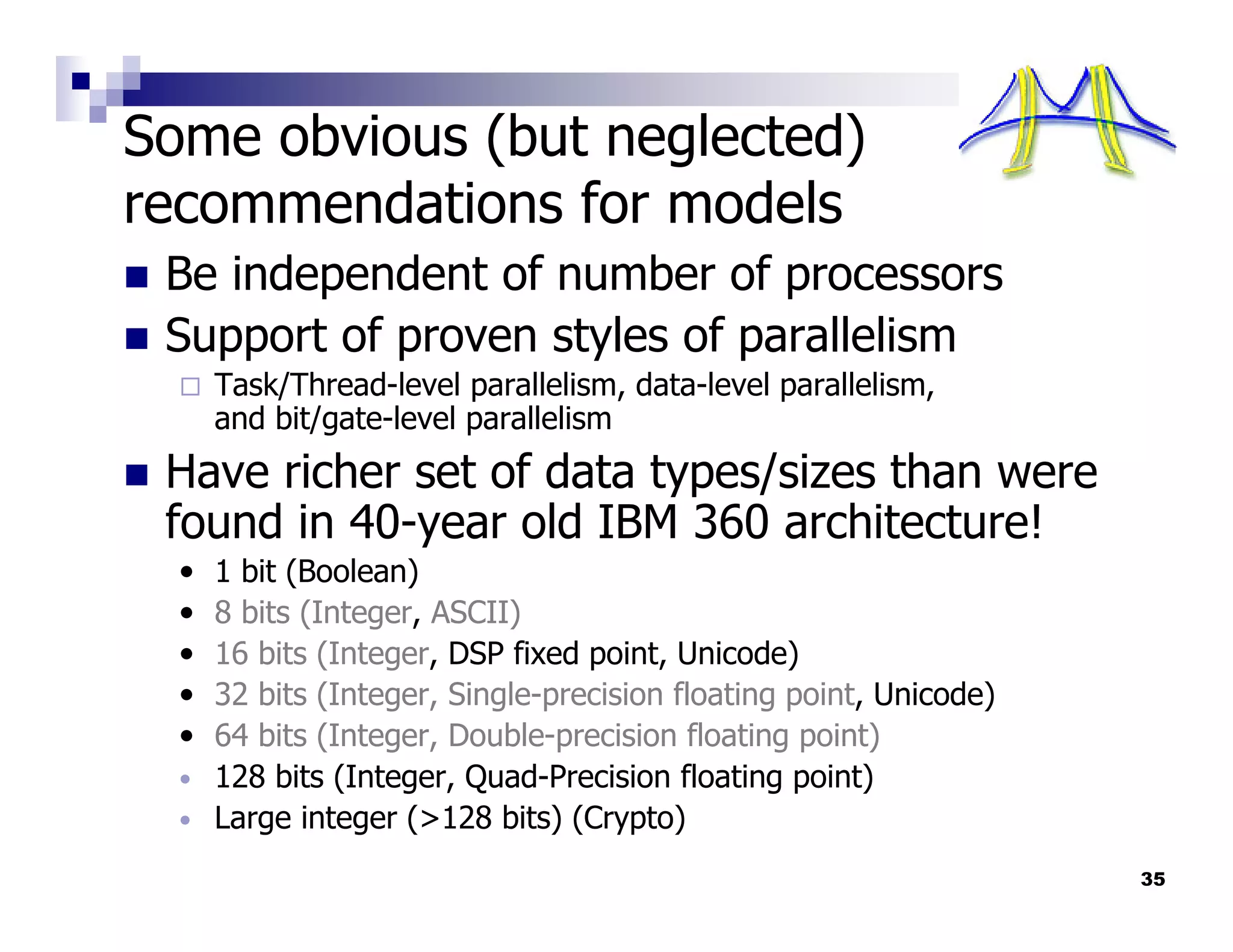Some obvious (but neglected)
recommendations for models
 Be independent of number of processors
 Support of proven styles of parallelism
      Task/Thread-level parallelism, data-level parallelism,
      and bit/gate-level parallelism
 Have richer set of data types/sizes than were
 found in 40-year old IBM 360 architecture!
  •   1 bit (Boolean)
  •   8 bits (Integer, ASCII)
  •   16 bits (Integer, DSP fixed point, Unicode)
  •   32 bits (Integer, Single-precision floating point, Unicode)
  •   64 bits (Integer, Double-precision floating point)
  •   128 bits (Integer, Quad-Precision floating point)
  •   Large integer (>128 bits) (Crypto)
                                                                    35
 