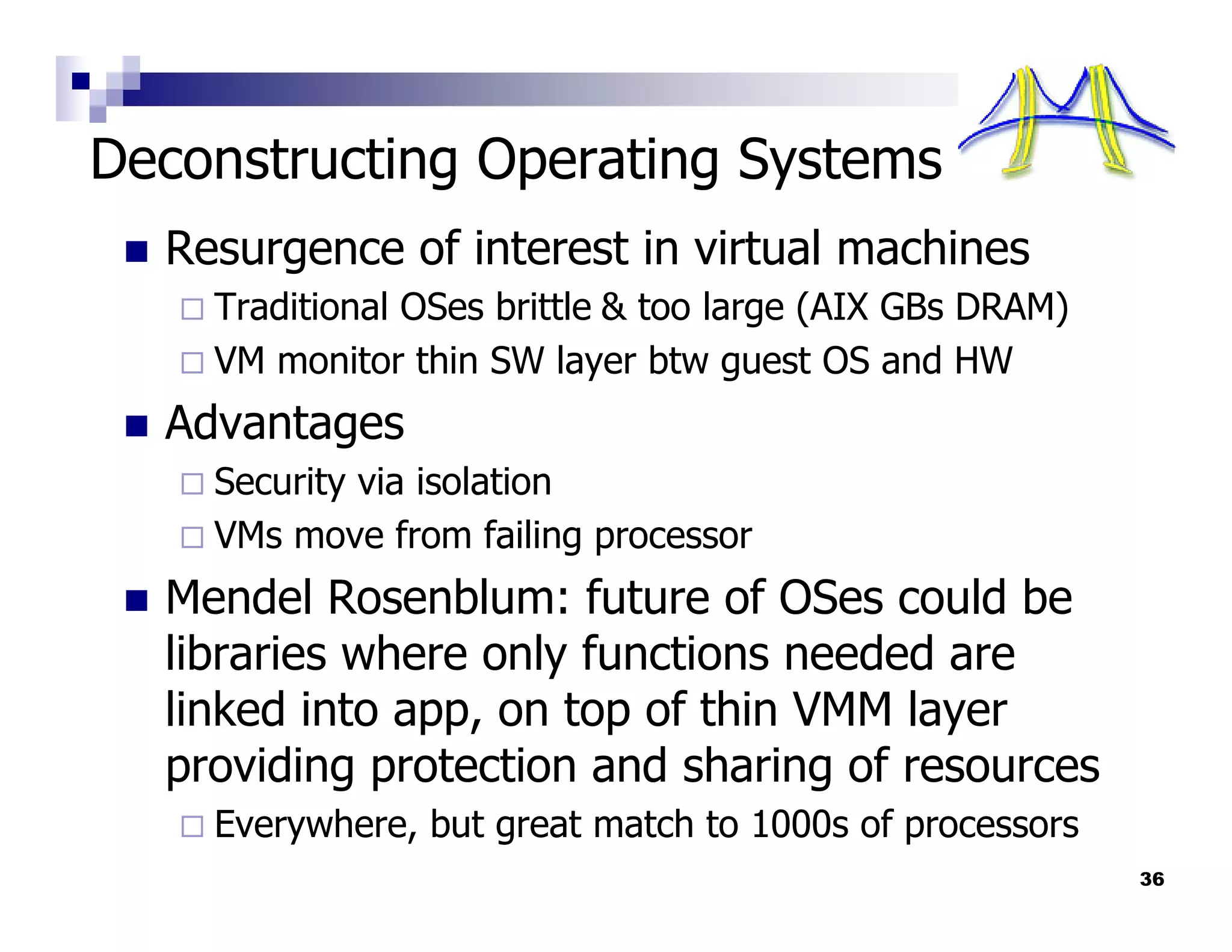 Deconstructing Operating Systems
  Resurgence of interest in virtual machines
    Traditional OSes brittle & too large (AIX GBs DRAM)
    VM monitor thin SW layer btw guest OS and HW
  Advantages
    Security via isolation
    VMs move from failing processor
  Mendel Rosenblum: future of OSes could be
  libraries where only functions needed are
  linked into app, on top of thin VMM layer
  providing protection and sharing of resources
    Everywhere, but great match to 1000s of processors
                                                          36
 