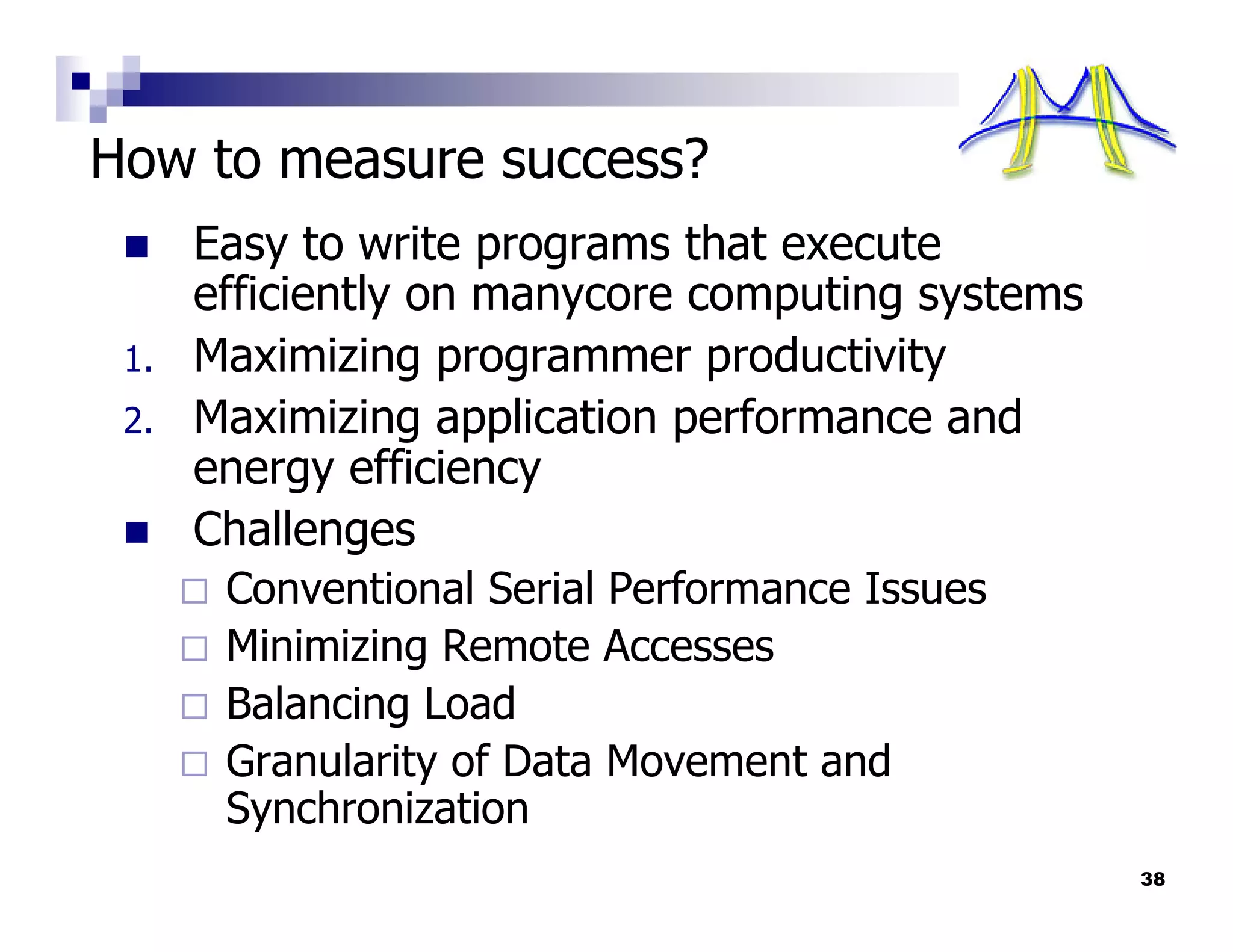 How to measure success?
      Easy to write programs that execute
      efficiently on manycore computing systems
 1.   Maximizing programmer productivity
 2.   Maximizing application performance and
      energy efficiency
      Challenges
       Conventional Serial Performance Issues
       Minimizing Remote Accesses
       Balancing Load
       Granularity of Data Movement and
       Synchronization
                                                  38
 