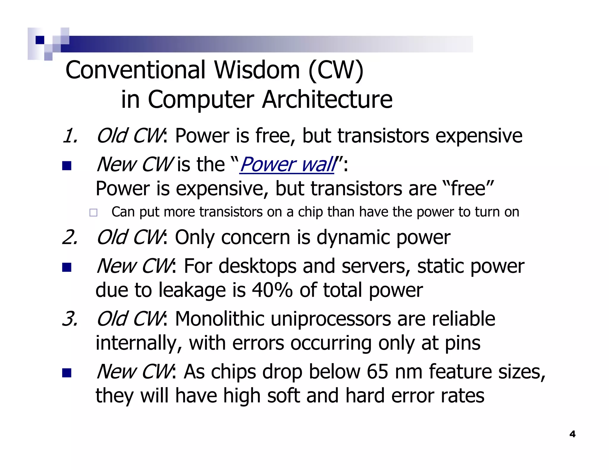 Conventional Wisdom (CW)
    in Computer Architecture
1. Old CW: Power is free, but transistors expensive
   New CW is the “Power wall”:
   Power is expensive, but transistors are “free”
     Can put more transistors on a chip than have the power to turn on
2. Old CW: Only concern is dynamic power
   New CW: For desktops and servers, static power
   due to leakage is 40% of total power
3. Old CW: Monolithic uniprocessors are reliable
   internally, with errors occurring only at pins
   New CW: As chips drop below 65 nm feature sizes,
   they will have high soft and hard error rates
                                                                         4
 