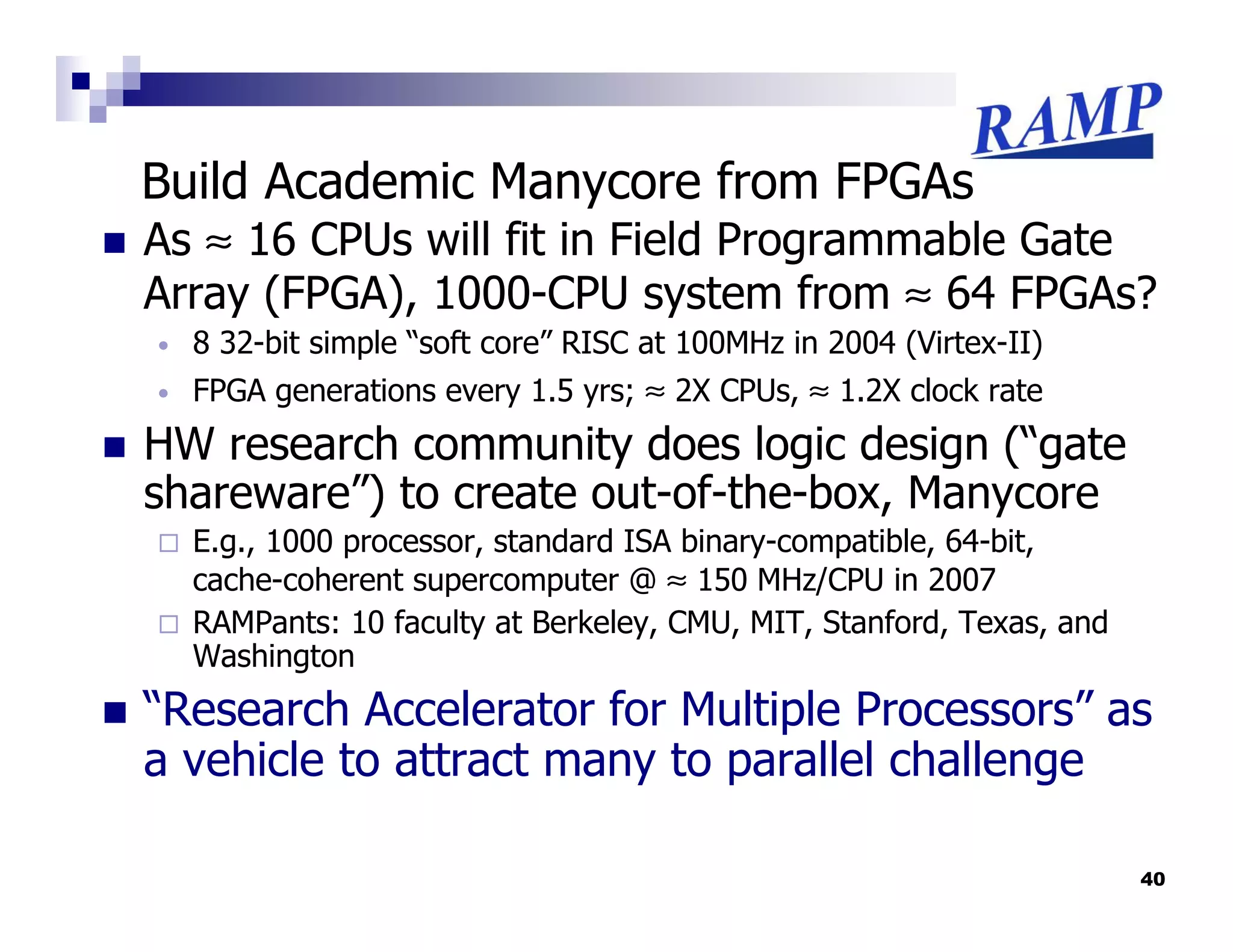 Build Academic Manycore from FPGAs
As ≈ 16 CPUs will fit in Field Programmable Gate
Array (FPGA), 1000-CPU system from ≈ 64 FPGAs?
•   8 32-bit simple “soft core” RISC at 100MHz in 2004 (Virtex-II)
•   FPGA generations every 1.5 yrs; ≈ 2X CPUs, ≈ 1.2X clock rate
HW research community does logic design (“gate
shareware”) to create out-of-the-box, Manycore
    E.g., 1000 processor, standard ISA binary-compatible, 64-bit,
    cache-coherent supercomputer @ ≈ 150 MHz/CPU in 2007
    RAMPants: 10 faculty at Berkeley, CMU, MIT, Stanford, Texas, and
    Washington
“Research Accelerator for Multiple Processors” as
a vehicle to attract many to parallel challenge

                                                                       40
 