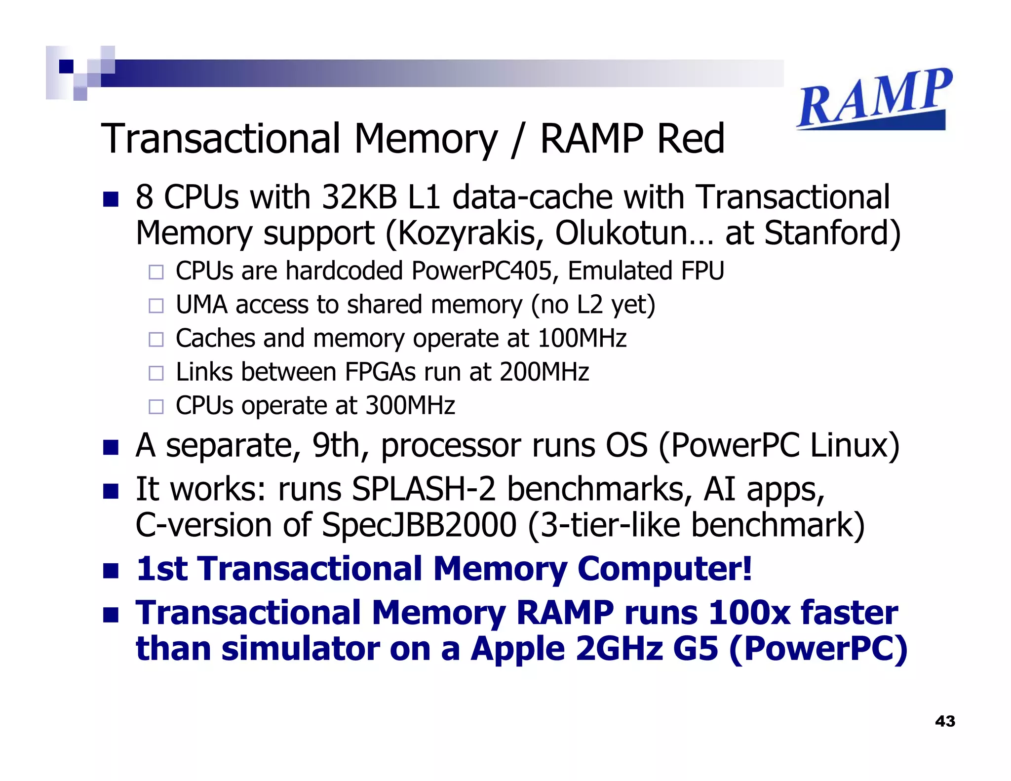 Transactional Memory / RAMP Red
 8 CPUs with 32KB L1 data-cache with Transactional
 Memory support (Kozyrakis, Olukotun… at Stanford)
   CPUs are hardcoded PowerPC405, Emulated FPU
   UMA access to shared memory (no L2 yet)
   Caches and memory operate at 100MHz
   Links between FPGAs run at 200MHz
   CPUs operate at 300MHz
 A separate, 9th, processor runs OS (PowerPC Linux)
 It works: runs SPLASH-2 benchmarks, AI apps,
 C-version of SpecJBB2000 (3-tier-like benchmark)
 1st Transactional Memory Computer!
 Transactional Memory RAMP runs 100x faster
 than simulator on a Apple 2GHz G5 (PowerPC)

                                                      43
 