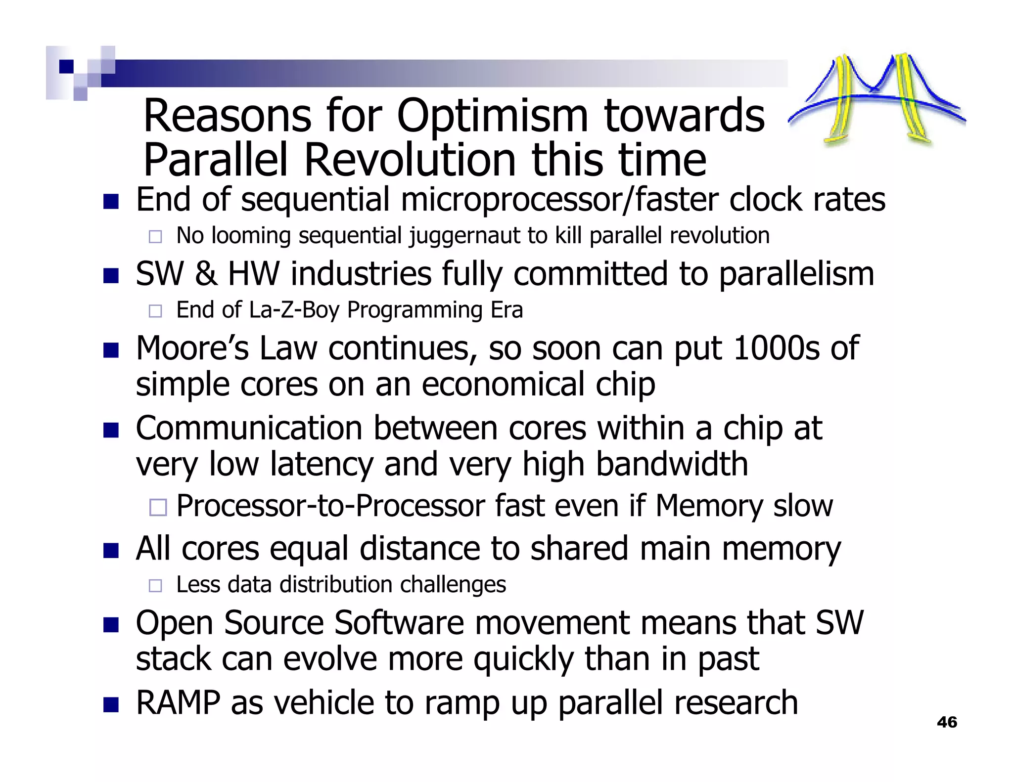 Reasons for Optimism towards
Parallel Revolution this time
End of sequential microprocessor/faster clock rates
  No looming sequential juggernaut to kill parallel revolution
SW & HW industries fully committed to parallelism
  End of La-Z-Boy Programming Era
Moore’s Law continues, so soon can put 1000s of
simple cores on an economical chip
Communication between cores within a chip at
very low latency and very high bandwidth
  Processor-to-Processor fast even if Memory slow
All cores equal distance to shared main memory
  Less data distribution challenges
Open Source Software movement means that SW
stack can evolve more quickly than in past
RAMP as vehicle to ramp up parallel research                     46
 